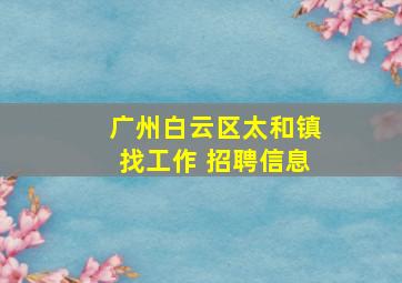 广州白云区太和镇找工作 招聘信息